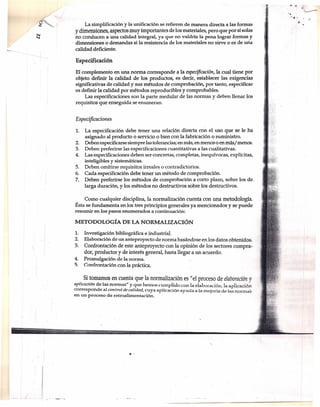 La simplificación y la unificación se refieren de manera directa a las formas
y dimensiones, aspectos muy importantes de los materiales, pero que por sí solas
no conducen a una calidad integral, ya que no valdría la pena lograr formas y
, dimensiones o demandas si la resistencia de los materiales no sirve o es de uña
calidad deficiente.
Especificación
El complemento en una norma corresponde a la especificación, la cual tiene por
objeto definir la calidad de los productos, es decir, establecer las exigencias
significativas de calidad y sus métodos de comprobación, por tanto, especificar
es definir la calidad por métodos reproducibles y comprobables.
Las especificaciones son la parte medular de las normas y deben llenar los
requisitos que enseguida se enumeran.
Especificacion es
1. La especificación debe tener una relación directa con el uso que se le ha
asignado al producto o servicio o bien con la fabricación o suministro.
2. Deben especificarse siempre las tolerancias; en más, en menos o en más/ menos.
3. Deben preferirse las especificaciones cuantitativas a las cualitativas.
4. Las especificaciones deben ser concretas, completas, inequívocas, explícitas,
inteligibles y sistemáticas.
5. Deben omitirse requisitos irreal es o contradictorios.
6. Cada especificación debe tener un método de comprobación.
7. Deben preferirse los métodos de comprobación a corto plazo, sobre los de.
larga duración, y los métodos no destructivos sobre los destructivos.
Como cualquier disciplina, la normalización cuenta con una metodología.
Ésta se fundamenta en los tres principios generales ya mencionados y se puede
resumir en los pasos enumerados a continuación:
METODOLÓGíA DE LA NORMALIZACIÓN
1. Investigación bibliográfica e industrial.
2. Elaboración de un anteproyecto de norma basándose en los datos obtenidos.
3. Confrontación de este anteproyecto con la opinión de los sectores compra-
dor, productor y de interés general, hasta llegara un acuerdo.
4. Promulgación delanorma,
S. Confrontación con la práctica.
.Si tomamos en cuenta que la normalización es "el proceso de elaboración y
aplicación de las normas" y que hemos cumplido con la elaboración, la aplicación
corresponde al con trol de calidad, cuya aplicación ayuda a la mejoría de las normas
en un proceso de retroalimentación .
...
. I
---1
'.
 