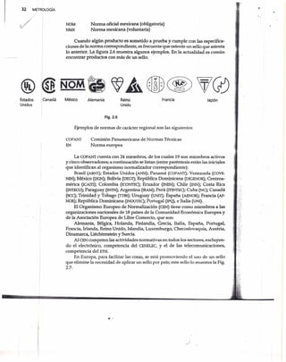 32 METROLOGíA
NOM
NMX
Norma oficial mexicana (obligatoria)
Norma mexicana (voluntaria)
Cuando algún producto es sometido aprueba y cumple con las especifica-
ciones de la norma correspondiente, es frecuente que ostente un sello que asienta
lo anterior. La figura 2.6 muestra algunos ejemplos. En la actualidad es común
encontrar productos con más de un sello.
Estados
Unidos
Canadá JapónMéxico FranciaAlemania Reino
Unido
Fig.2.6
Ejemplos de normas de carácter regional son las siguientes:
COPANT
EN
Comisión Panamericana de Normas Técnicas
Norma europea
-[
La COPANT cuenta con 24 miembros, de los cuales 19 son miembros activos
y cinco observadores; a continuación se listan (entre paréntesis están las iniciales
que identifican al organismonormalizador correspondiente):
Brasil (ABNT); Estados Unidos (ANSI); Panamá (COPANT); Venezuela (COVE-
NIN)¡ México (DGN)¡ Bolivia (DEGT)¡ República Dominicana (DIGENOR)¡ Centroa-
méríca (ICAITI); Colombia (ICONTEC); Ecuador (INEN)¡ Chile (INN)¡ Costa Rica
(INTECO)¡ Paraguay (INiN)¡ Argentina (IRAM); Perú (ITINTEC)¡ Cuba (NC)¡ Canadá
(SCC); Trinidad y Tobago (lTBS); Uruguay (UNIT); España (AENOR)¡ Francia (AF-
NOR)¡ República Dominicana (INDOTEC); Portugal (IPQ), e Italia (UNI).
El Organismo Europeo de Normalización (CEN) tiene como miembros a las
organizaciones nacionales de 18 países de la Comunidad Económica Europea y
de la Asociación Europea de Libre Comercio, que son: .
Alemania, Bélgica, Holanda, Finlandia, Grecia, Italia, España, Portugal,
Francia, Irlanda, Reino Unido, Islandia, Luxemburgo, Checoslovaquia, Austria,
Dinamarca, Liéchtenstein y Suecia.
Al CEN competen las actividades normativas en todos los sectores, excluyen-
do el electrónico, competencia del CENELEC, y el de las telecomunicaciones,
competencia del ETSI.
En Europa, para facilitar las cosas, se está promoviendo el uso de un sello
que elimine la necesidad de aplicar un sello por país; este sello lo muestra la Fig.
2.7:
,.
?c '
 