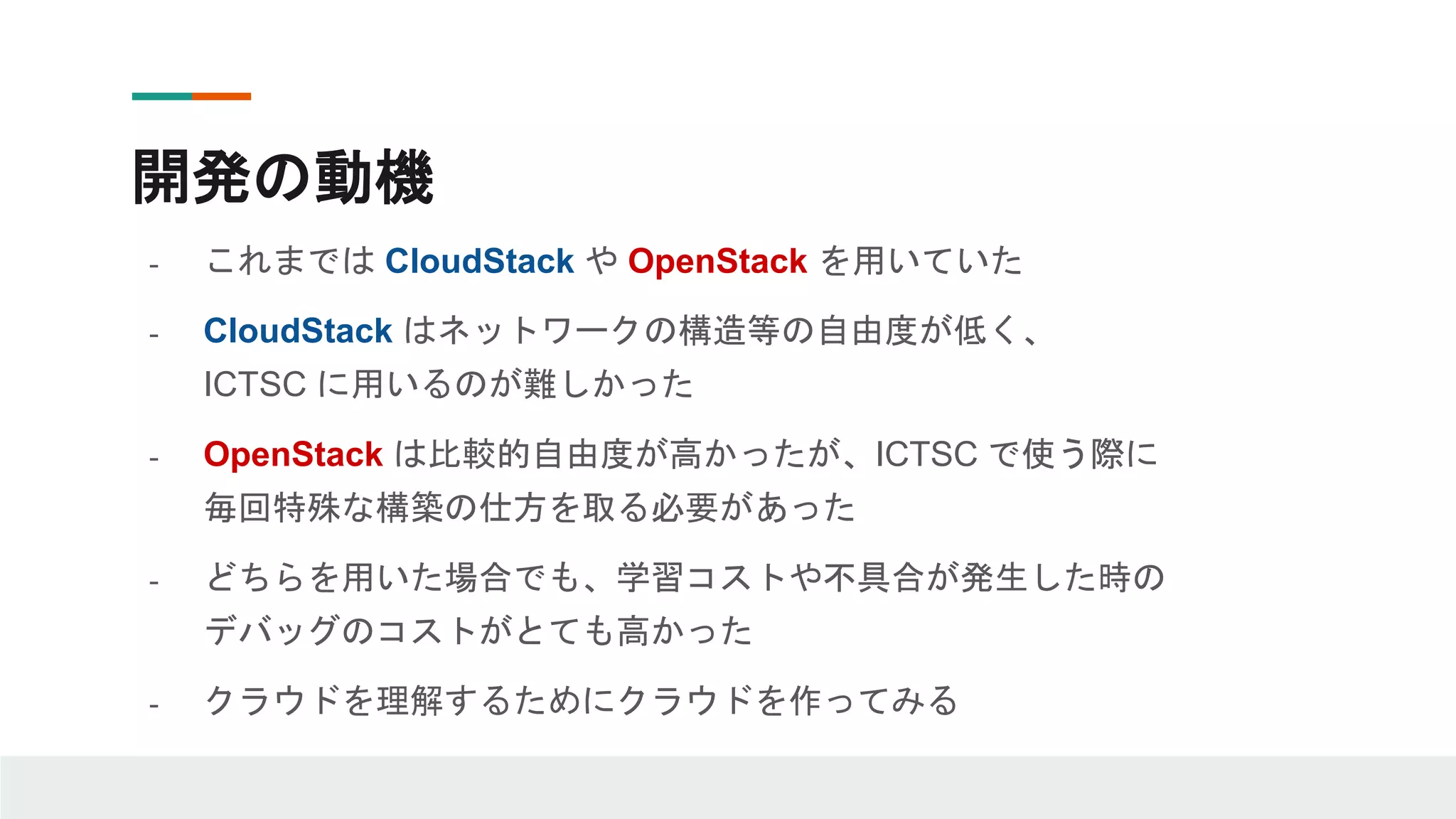 開発の動機
- これまでは CloudStack や OpenStack を用いていた
- CloudStack はネットワークの構造等の自由度が低く、
ICTSC に用いるのが難しかった
- OpenStack は比較的自由度が高かったが、ICTSC で使う際に
毎回特殊な構築の仕方を取る必要があった
- どちらを用いた場合でも、学習コストや不具合が発生した時の
デバッグのコストがとても高かった
- クラウドを理解するためにクラウドを作ってみる
 