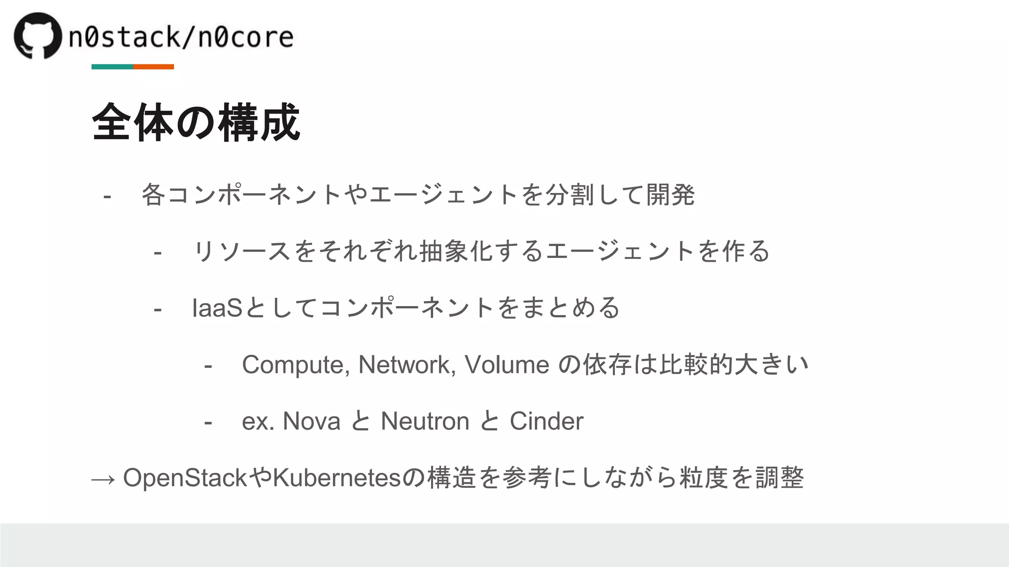 全体の構成
- 各コンポーネントやエージェントを分割して開発
- リソースをそれぞれ抽象化するエージェントを作る
- IaaSとしてコンポーネントをまとめる
- Compute, Network, Volume の依存は比較的大きい
- ex. Nova と Neutron と Cinder
→ OpenStackやKubernetesの構造を参考にしながら粒度を調整
 