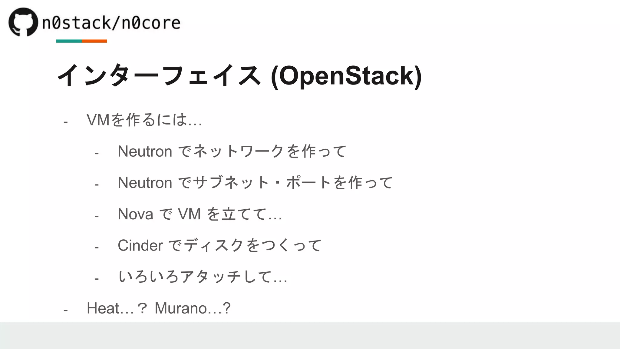 インターフェイス (OpenStack)
- VMを作るには…
- Neutron でネットワークを作って
- Neutron でサブネット・ポートを作って
- Nova で VM を立てて…
- Cinder でディスクをつくって
- いろいろアタッチして…
- Heat…？ Murano…?
 