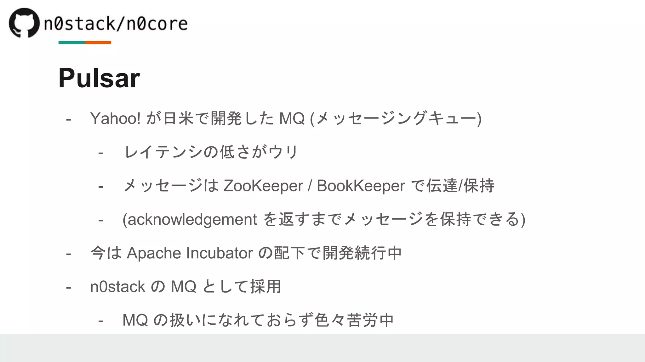 Pulsar
- Yahoo! が日米で開発した MQ (メッセージングキュー)
- レイテンシの低さがウリ
- メッセージは ZooKeeper / BookKeeper で伝達/保持
- (acknowledgement を返すまでメッセージを保持できる)
- 今は Apache Incubator の配下で開発続行中
- n0stack の MQ として採用
- MQ の扱いになれておらず色々苦労中
 
