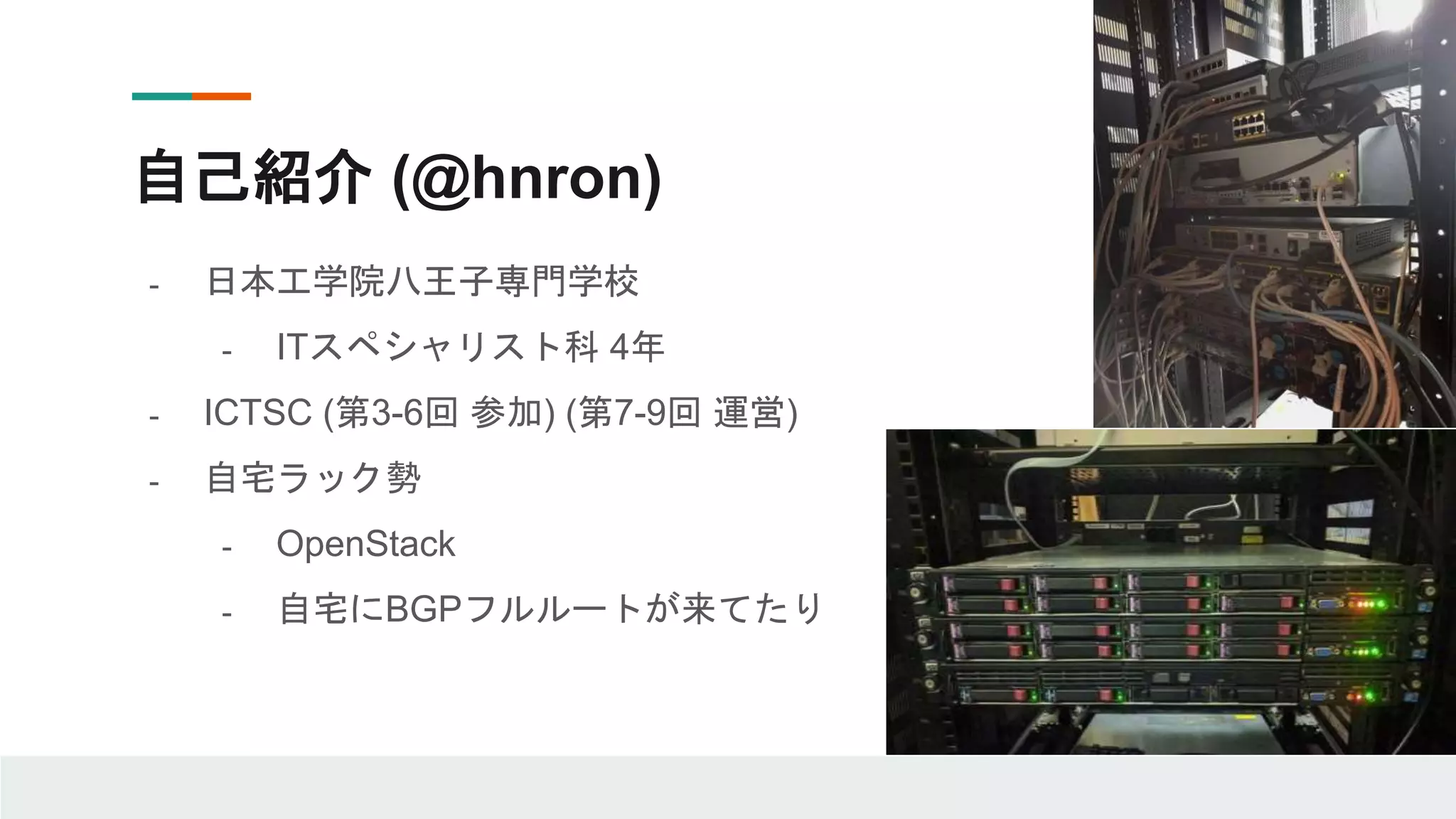 自己紹介 (@hnron)
- 日本工学院八王子専門学校
- ITスペシャリスト科 4年
- ICTSC (第3-6回 参加) (第7-9回 運営)
- 自宅ラック勢
- OpenStack
- 自宅にBGPフルルートが来てたり
 