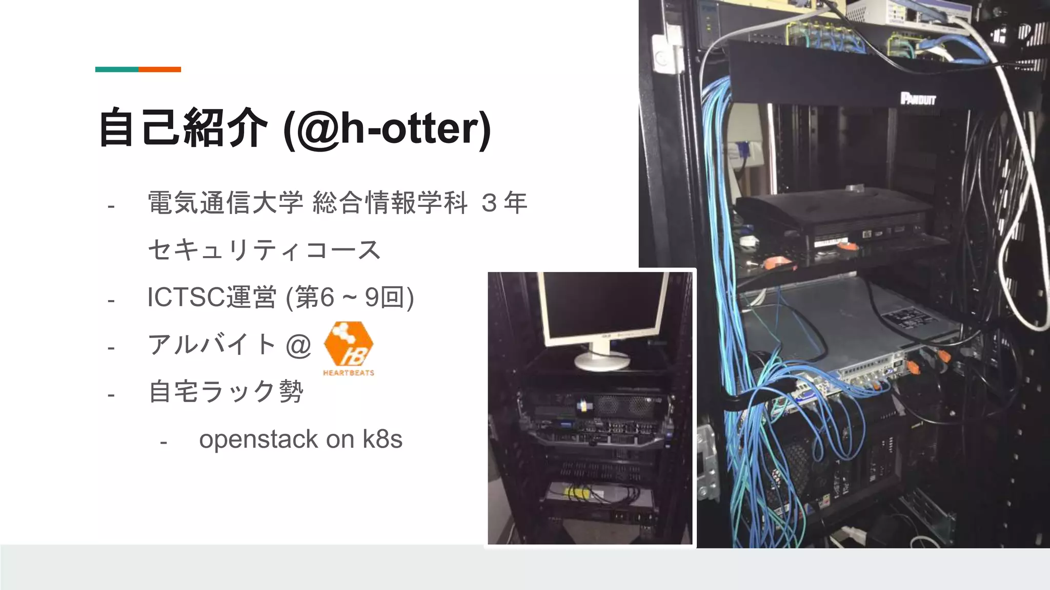 自己紹介 (@h-otter)
- 電気通信大学 総合情報学科 ３年
セキュリティコース
- ICTSC運営 (第6 ~ 9回)
- アルバイト @
- 自宅ラック勢
- openstack on k8s
 