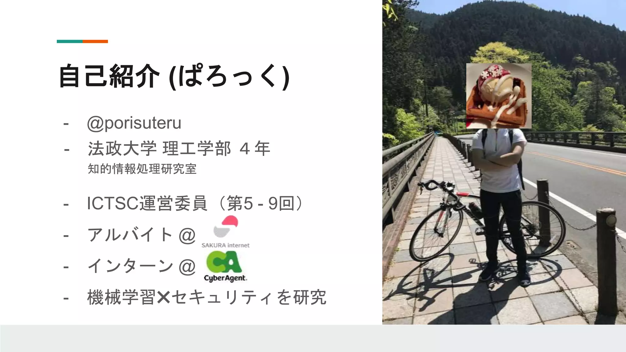 自己紹介 (ぱろっく)
- @porisuteru
- 法政大学 理工学部 ４年
知的情報処理研究室
- ICTSC運営委員（第5 - 9回）
- アルバイト @
- インターン @
- 機械学習✖️セキュリティを研究
 