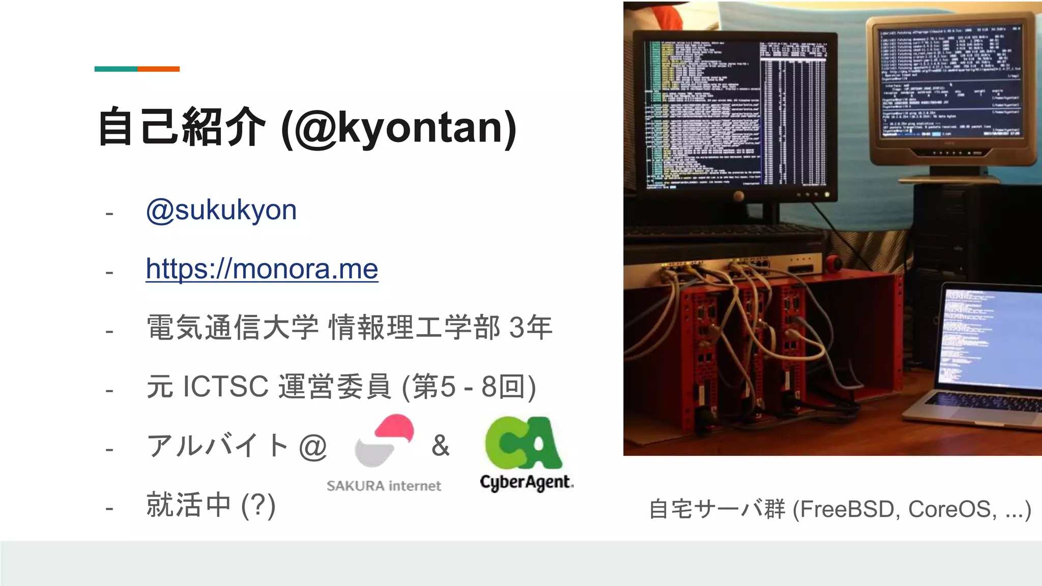 - @sukukyon
- https://monora.me
- 電気通信大学 情報理工学部 3年
- 元 ICTSC 運営委員 (第5 - 8回)
- アルバイト @ &
- 就活中 (?)
自己紹介 (@kyontan)
自宅サーバ群 (FreeBSD, CoreOS, ...)
 