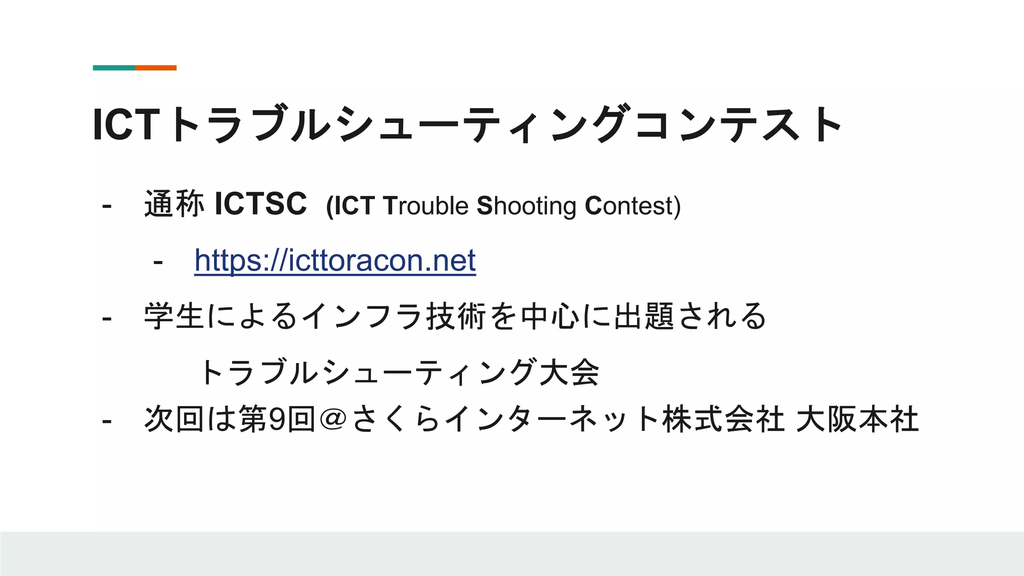 ICTトラブルシューティングコンテスト
- 通称 ICTSC (ICT Trouble Shooting Contest)
- https://icttoracon.net
- 学生によるインフラ技術を中心に出題される
トラブルシューティング大会
- 次回は第9回＠さくらインターネット株式会社 大阪本社
 