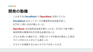 開発の動機
- これまでは CloudStack や OpenStack を用いていた
- CloudStack はネットワークの構造等の自由度が低く、
ICTSC に用いるのが難しかった
- OpenStack は比較的自由度が高かったが、ICTSC で使う際に
毎回特殊な構築の仕方を取る必要があった
- どちらを用いた場合でも、学習コストや不具合が発生した時の
デバッグのコストがとても高かった
- クラウドを理解するためにクラウドを作ってみる
 