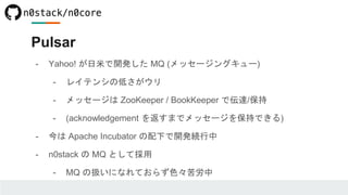 Pulsar
- Yahoo! が日米で開発した MQ (メッセージングキュー)
- レイテンシの低さがウリ
- メッセージは ZooKeeper / BookKeeper で伝達/保持
- (acknowledgement を返すまでメッセージを保持できる)
- 今は Apache Incubator の配下で開発続行中
- n0stack の MQ として採用
- MQ の扱いになれておらず色々苦労中
 