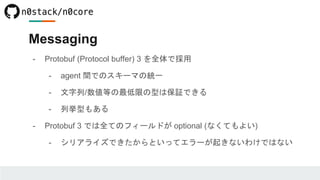 Messaging
- Protobuf (Protocol buffer) 3 を全体で採用
- agent 間でのスキーマの統一
- 文字列/数値等の最低限の型は保証できる
- 列挙型もある
- Protobuf 3 では全てのフィールドが optional (なくてもよい)
- シリアライズできたからといってエラーが起きないわけではない
 