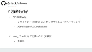 - API Gateway
- クライアント (WebUI, CLI) からのリクエストのルーティング
- Authentication, Authorization
- Kong, Traefik などを使いたい (未検証)
- 未着手
n0gateway
 