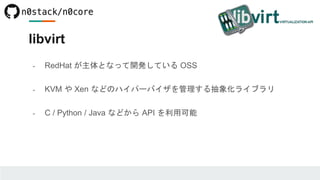 libvirt
- RedHat が主体となって開発している OSS
- KVM や Xen などのハイパーバイザを管理する抽象化ライブラリ
- C / Python / Java などから API を利用可能
 