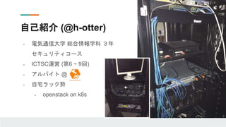 自己紹介 (@h-otter)
- 電気通信大学 総合情報学科 ３年
セキュリティコース
- ICTSC運営 (第6 ~ 9回)
- アルバイト @
- 自宅ラック勢
- openstack on k8s
 