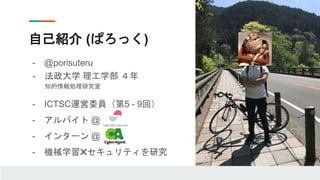 自己紹介 (ぱろっく)
- @porisuteru
- 法政大学 理工学部 ４年
知的情報処理研究室
- ICTSC運営委員（第5 - 9回）
- アルバイト @
- インターン @
- 機械学習✖️セキュリティを研究
 