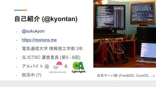 - @sukukyon
- https://monora.me
- 電気通信大学 情報理工学部 3年
- 元 ICTSC 運営委員 (第5 - 8回)
- アルバイト @ &
- 就活中 (?)
自己紹介 (@kyontan)
自宅サーバ群 (FreeBSD, CoreOS, ...)
 