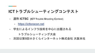 ICTトラブルシューティングコンテスト
- 通称 ICTSC (ICT Trouble Shooting Contest)
- https://icttoracon.net
- 学生によるインフラ技術を中心に出題される
トラブルシューティング大会
- 次回は第9回＠さくらインターネット株式会社 大阪本社
 