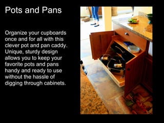 Pots and Pans

Organize your cupboards
once and for all with this
clever pot and pan caddy.
Unique, sturdy design
allows you to keep your
favorite pots and pans
handy and ready to use
without the hassle of
digging through cabinets.
 