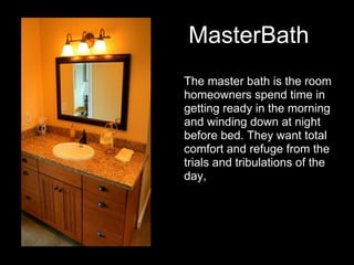 MasterBath
The master bath is the room
homeowners spend time in
getting ready in the morning
and winding down at night
before bed. They want total
comfort and refuge from the
trials and tribulations of the
day,
 