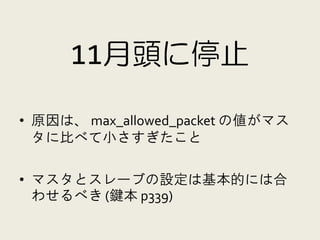 11月頭に停止

• 原因は、 max_allowed_packet の値がマス
  タに比べて小さすぎたこと

• マスタとスレーブの設定は基本的には合
  わせるべき (鍵本 p339)
 