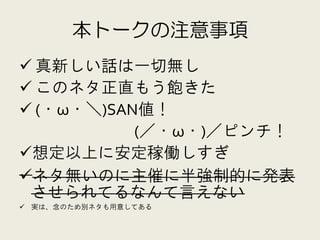 本トークの注意事項
 真新しい話は一切無し
 このネタ正直もう飽きた
 (・ω・＼)SAN値！
           (／・ω・)／ピンチ！
想定以上に安定稼働しすぎ
ネタ無いのに主催に半強制的に発表
 させられてるなんて言えない
 