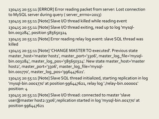 130415 20:55:11 [ERROR] Error reading packet from server: Lost connection
to MySQL server during query ( server_errno=2013)
130415 20:55:11 [Note] Slave I/O thread killed while reading event
130415 20:55:11 [Note] Slave I/O thread exiting, read up to log 'mysql-
bin.003284', position 585650324
130415 20:55:11 [Note] Error reading relay log event: slave SQL thread was
killed
130415 20:55:11 [Note] 'CHANGE MASTER TO executed'. Previous state
master_host='master host1', master_port='3306', master_log_file='mysql-
bin.003284', master_log_pos='585650324'. New state master_host='master
host2', master_port='3306', master_log_file='mysql-bin.001770',
master_log_pos='996447621'.
130415 20:55:11 [Note] Slave SQL thread initialized, starting replication in log
'mysql-bin.0001770' at position 996447621, relay log './relay-bin.000001'
position: 4
130415 20:55:11 [Note] Slave I/O thread: connected to master 'slave
user@master host2:3306',replication started in log 'mysql-bin.001770' at
position 996447621
 