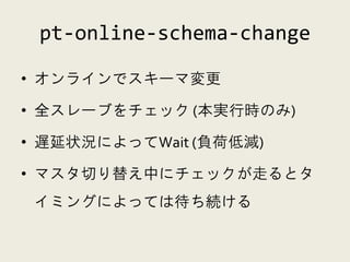 pt-online-schema-change

• オンラインでスキーマ変更

• 全スレーブをチェック (本実行時のみ)

• 遅延状況によってWait (負荷低減)

• マスタ切り替え中にチェックが走るとタ
 イミングによっては待ち続ける
 
