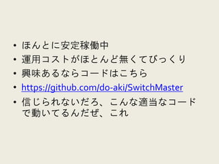 •   ほんとに安定稼働中
•   運用コストがほとんど無くてびっくり
•   興味あるならコードはこちら
•   https://github.com/do-aki/SwitchMaster
• 信じられないだろ、こんな適当なコード
  で動いてるんだぜ、これ
 