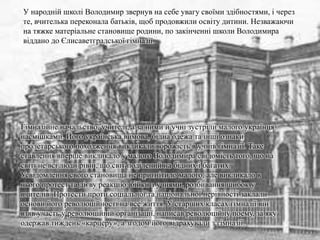 У народній школі Володимир звернув на себе увагу своїми здібностями, і через
те, вчителька переконала батьків, щоб продовжили освіту дитини. Незважаючи
на тяжке матеріальне становище родини, по закінченні школи Володимира
віддано до Єлисаветградської гімназії.
Гімназійне начальство, учителі, а за ними й учні зустріли малого українця
насмішками. Його українська вимова, бідна одежа та інші ознаки
пролетарського походження викликали ворожість в учнів гімназії. Таке
ставлення вперше викликало у малого Володимира свідомість того, що на
світі не всі люди рівні, що світ поділений на бідних і багатих.
Усвідомлення свого становища не пригнітило малого, але викликало в
нього протест та дієву реакцію: бійки з учнями, розбивання шибок у
вчителів. Протести проти соціальної та національної нерівності заклали
основи його революційності на все життя. У старших класах гімназії він
взяв участь у революційній організації, написав революційну поему, за яку
одержав тиждень «карцеру», а згодом його відрахували з гімназії.
 
