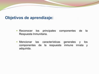 Objetivos de aprendizaje:
 Reconocer los principales componentes de la
Respuesta Inmunitaria.
 Mencionar las características generales y los
componentes de la respuesta inmune innata y
adquirida.
 