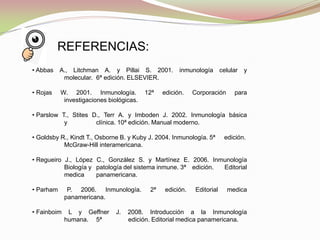 • Abbas A., Litchman A. y Pillai S. 2001. inmunología celular y
molecular. 6ª edición. ELSEVIER.
• Rojas W. 2001. Inmunología. 12ª edición. Corporación para
investigaciones biológicas.
• Parslow T., Stites D., Terr A. y Imboden J. 2002. Inmunología básica
y clínica. 10ª edición. Manual moderno.
• Goldsby R., Kindt T., Osborne B. y Kuby J. 2004. Inmunología. 5ª edición.
McGraw-Hill interamericana.
• Regueiro J., López C., González S. y Martínez E. 2006. Inmunología
Biología y patología del sistema inmune. 3ª edición. Editorial
medica panamericana.
• Parham P. 2006. Inmunología. 2ª edición. Editorial medica
panamericana.
• Fainboim L y Geffner J. 2008. Introducción a la Inmunología
humana. 5ª edición. Editorial medica panamericana.
REFERENCIAS:
 