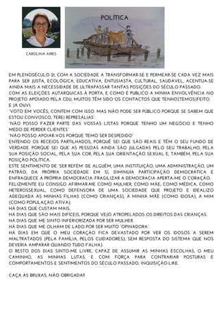 POLÍTICA
CAROLINA AIRES
EM PLENOSÉCULO 21, COM A SOCIEDADE A TRANSFORMAR-SE E PERMEAR-SE CADA VEZ MAIS
PARA SER JUSTA, ECOLÓGICA, EDUCATIVA, ENTUSIASTA, CULTURAL, SAUDÁVEL, ACENTUA-SE
AINDA MAIS A NECESSIDADE DE ULTRAPASSAR TANTAS POSIÇÕES DO SÉCULO PASSADO.
COM AS ELEIÇÕES AUTÁRQUICAS À PORTA, E COMO É PUBLICO A MINHA ENVOLVÊNCIA NO
PROJETO APOIADO PELA CDU, MUITOS TÊM SIDO OS CONTACTOS QUE TENHO(TEMOS)FEITO.
E JÁ OUVI:
“VOTO EM VOCÊS, CONTEM COM ISSO. MAS NÃO PODE SER PÚBLICO PORQUE SE SABEM QUE
ESTOU CONVOSCO, TEREI REPRESÁLIAS”.
“NÃO POSSO FAZER PARTE DAS VOSSAS LISTAS PORQUE TENHO UM NEGÓCIO E TENHO
MEDO DE PERDER CLIENTES”
“NÃO POSSO APOIAR-VOS PORQUE TEMO SER DESPEDIDO”
ENTENDO OS RECEIOS PARTILHADOS, PORQUÊ SEI QUE SÃO REAIS E TÊM O SEU FUNDO DE
VERDADE. PORQUE SEI QUE AS PESSOAS AINDA SÃO JULGADAS PELO SEU TRABALHO, PELA
SUA POSIÇÃO SOCIAL, PELA SUA COR, PELA SUA ORIENTAÇÃO SEXUAL E, TAMBÉM, PELA SUA
POSIÇÃO POLÍTICA.
ESTE SENTIMENTO DE “SER REFÉM” DE ALGUÉM, UMA INSTITUIÇÃO, UMA ADMINISTRAÇÃO, UM
PATRÃO, DA PRÓPRIA SOCIEDADE EM SI, DIMINUÍA PARTICIPAÇÃO DEMOCRÁTICA E
ENFRAQUECE A PRÓPRIA DEMOCRACIA. FRAGILIZAR A DEMOCRACIA APERTA-ME O CORAÇÃO.
FELIZMENTE EU CONSIGO AFIRMAR-ME COMO MULHER, COMO MÃE, COMO MÉDICA, COMO
HETEROSSEXUAL, COMO DEFENSORA DE UMA SOCIEDADE QUE PROJETO E IDEALIZO
ADEQUADA ÀS MINHAS FILHAS (COMO CRIANÇAS), À MINHA MÃE (COMO IDOSA), A MIM
(COMO POPULAÇÃO ATIVA).
HÁ DIAS QUE CUSTAM MAIS.
HÁ DIAS QUE SÃO MAIS DIFÍCEIS, PORQUE VEJO ATROPELADOS OS DIREITOS DAS CRIANÇAS.
HÁ DIAS QUE ME SINTO INFERIORIZADA POR SER MULHER.
HÁ DIAS QUE ME OLHAM DE LADO POR SER MUITO “OPINADORA”.
HÁ DIAS EM QUE O MEU CORAÇÃO FICA DEVASTADO POR VER OS IDOSOS A SEREM
MALTRATADOS (PELA FAMÍLIA, PELOS CUIDADORES), SEM RESPOSTA DO SISTEMA QUE NOS
DEVERIA AMPARAR QUANDO TUDO FALHA).
O RESTO DOS DIAS SINTO-ME LIVRE, CAPAZ DE ASSUMIR AS MINHAS ESCOLHAS, O MEU
CAMINHO, AS MINHAS LUTAS. E COM FORÇA PARA CONTRARIAR POSTURAS E
COMPORTAMENTOS E SENTIMENTOS DO SÉCULO PASSADO, INQUISIÇÃO-LIKE.
CAÇA ÀS BRUXAS, NÃO OBRIGADA!!
 
