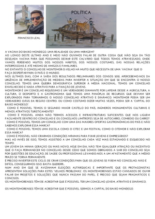 A VACINA DO BAIXO MONDEGO. UMA REALIDADE OU UMA MIRAGEM?
AO LONGO DESTE ÚLTIMO ANO E MEIO NÃO OUVIMOS FALAR DE OUTRA COISA QUE NÃO SEJA DA TÃO
DESEJADA VACINA PARA QUE POSSAMOS DEIXAR ESTE CALVÁRIO QUE TODOS TEMOS ATRAVESSADO, ONDE
VAMOS PERDENDO MUITOS DOS NOSSOS HÁBITOS, DOS NOSSOS COSTUMES, DAS NOSSAS RELAÇÕES
INTERPESSOAIS E ATÉ MESMO DE AMIGOS E FAMILIARES.
NO ENTANTO O CONCELHO DE MONTEMOR-O-VELHO HÁ MUITO QUE NECESSITA DE UMA “VACINA” QUE O
FAÇA DESPERTAR PARA O PAÍS E O MUNDO.
NOS ÚLTIMOS DIAS, COM A SAÍDA DOS RESULTADOS PRELIMINARES DOS CENSOS 2021, APERCEBEMO-NOS DA
URGÊNCIA DE IMPLEMENTAÇÃO DE MEDIDAS PARA INVERTER A SITUAÇÃO EM QUE SE ENCONTRA O NOSSO
CONCELHO. TEMOS UMA QUEBRA DEMOGRÁFICA SUPERIOR À MÉDIA NACIONAL. TEMOS UM CONCELHO
ENVELHECIDO E NADA ATRATIVO PARA A FIXAÇÃO DE JOVENS.
MONTEMOR É UM CONCELHO RIQUÍSSIMO E UM VERDADEIRO DIAMANTE POR LAPIDAR. DESDE A AGRICULTURA, A
CULTURA, O DESPORTO E A GASTRONOMIA QUE TEMOS UMA PANÓPLIA DE RECURSOS QUE DEVIAM SER
EXPLORADOS PARA TORNARMOS O NOSSO CONCELHO ATRATIVO E DINÂMICO. MONTEMOR PODIA SER UM
VERDADEIRO OÁSIS DA REGIÃO CENTRO. OU COMO COSTUMO DIZER MUITAS VEZES, PODIA SER A “CAPITAL DO
BAIXO MONDEGO”.
COMO É POSSÍVEL TEMOS O SEGUNDO MAIOR CASTELO DO PAÍS, INÚMEROS MONUMENTOS CULTURAIS E
MENOS ATRATIVOS TURISTICAMENTE?
COMO É POSSÍVEL AINDA NÃO TERMOS ACESSOS E INFRAESTRUTURAS SUFICIENTES QUE NOS LIGUEM
FACILMENTE DENTRO DO CONCELHO E OS CONCELHOS LIMÍTROFES SEJA DE AUTOCARRO, COMBOIO OU CARRO?
COMO É POSSÍVEL TEMOS UM CONCELHO COM UMA DAS MAIORES OFERTAS GASTRONÓMICAS DO PAÍS E NÃO
SABEMOS EXPLORAR ESSA MARCA?
COMO É POSSÍVEL TEMOS UMA ESCOLA COMO O CITEC E UM FESTIVAL COMO O CITEMOR E NÃO EXPLORAR
ESSA MARCA?
COMO É POSSÍVEL NÃO CRIARMOS CONDIÇÕES MÍNIMAS PARA FIXAR JOVENS E EMPRESÁRIOS?
MAS AO INVÉS DE ISSO, TEMOS ASSISTIDO A UM CONCELHO CADA VEZ MAIS ESTAGNADO E ESQUECIDO NO
TEMPO.
UM JOVEM DA MINHA GERAÇÃO OU MAIS NOVO, HOJE EM DIA, NÃO TEM QUALQUER ATRAÇÃO OU INCENTIVO
QUE O FAÇA PERMANECER NO CONCELHO. DESDE CEDO QUE SOMOS OBRIGADOS A SAIR DO CONCELHO SEJA
POR QUESTÕES DE EDUCAÇÃO, DE SAÚDE OU PROFISSIONAIS LEVANDO-NOS A UM AFASTAMENTO QUE A MÉDIO
PRAZO SE TORNA PERMANENTE.
É PRECISO INVERTER ESTE CICLO. DE CRIAR CONDIÇÕES PARA QUE OS JOVENS SE FIXEM NO CONCELHO. NÃO É
DIFÍCIL CONSEGUIRMOS ISSO. BASTA QUERER!!!...
NUM ANO EM QUE SE AVIZINHAM ELEIÇÕES AUTÁRQUICAS É IMPORTANTE QUE OS PROTAGONISTAS
APRESENTEM SOLUÇÕES PARA ESTES “VELHOS PROBLEMAS”. OS MONTEMORENSES ESTÃO CANSADOS DE OUVIR
FALAR EM PROJETOS E SOLUÇÕES QUE NUNCA PASSAM DO PAPEL. É PRECISO QUE SEJAM PRAGMÁTICOS E
CONCISOS.
OS MONTEMORENSES TÊM DE ACREDITAR QUE É POSSÍVEL TER UM CONCELHO JOVEM, ATRATIVO E DINÂMICO.
OS MONTEMORENSES TÊM DE ACREDITAR QUE É POSSÍVEL SERMOS A CAPITAL DO BAIXO MONDEGO.
POLÍTICA
FRANCISCO LEAL
 