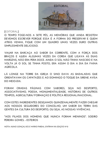 [EDITORIAL]
O TEMPO FOGE-NOS A SETE PÉS, AS MEMÓRIAS QUE AINDA RESISTEM
DEVEMOS ESCREVER PORQUE ESSA É A FORMA DO PRESERVAR E QUEM
ATRÁS VENHA, FIQUE COM UM QUADRO UMAS VEZES DURO OUTRAS
SIMPLESMENTE DELICIOSO.
VIAJAR NA BARCAÇA AO SABOR DA CORRENTE, COM A FORÇA DOS
BRAÇOS E AJUDA ALGUMAS VEZES DA CORDA QUE LIGAVA AS DUAS
MARGENS, NÃO ERA PERA DOCE. AINDA O SOL NÃO TINHA NASCIDO E NA
VOLTA JÁ O SOL SE TINHA POSTO, ERA ASSIM O DIA A DIA DA FAINA
AGRÍCOLA.
LÁ LONGE NA TORRE DA IGREJA O SINO DAVA AS BADALADAS QUE
ORIENTAVAM OS CAPATAZES E AO DOMINGO O TOQUE DA SIRENE AVISA
DO MEIO-DIA.
FORAM CRIADAS PÁGINAS COM SABORES, SEJA NO DESPORTO,
ASSOCIATIVISMO, POESIA, MONUMENTALIDADE, HISTÓRIAS DE OUTROS
TEMPOS, AGRICULTURA/ FORMAÇÃO E POLÍTICA REGIONAL/NACIONAL.
COM ESTES INGREDIENTES DESEJAMOS QUINZENALMENTE FAZER CHEGAR
AOS NOSSOS SEGUIDORES DO CONCELHO, UM SABOR DA TERRA DAS
GENTES DA CULTURA DO DESPORTO, OU SEJA, AS NOSSAS VIVÊNCIAS.
"AOS FILHOS DOS HOMENS QUE NUNCA FORAM MENINOS". SOEIRO
PEREIRA GOMES. - ESTEIROS
NOTA: NUNO GONÇALVES E MÁRIO PARDAL ENTRAM NA EDIÇÃO Nº2
EDITORIAL
 