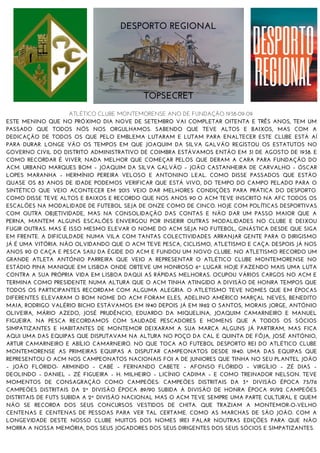 ATLÉTICO CLUBE MONTEMORENSE ANO DE FUNDAÇÃO 1938-09-09
ESTE MENINO QUE NO PRÓXIMO DIA NOVE DE SETEMBRO VAI COMPLETAR OITENTA E TRÊS ANOS, TEM UM
PASSADO QUE TODOS NÓS NOS ORGULHAMOS. SABENDO QUE TEVE ALTOS E BAIXOS, MAS COM A
DEDICAÇÃO DE TODOS OS QUE PELO EMBLEMA LUTARAM E LUTAM PARA ENALTECER ESTE CLUBE ESTÁ AÍ
PARA DURAR. LONGE VÃO OS TEMPOS EM QUE JOAQUIM DA SILVA GALVÃO REGISTOU OS ESTATUTOS NO
GOVERNO CIVIL DO DISTRITO ADMINISTRATIVO DE COIMBRA ESTÁVAMOS ENTÃO EM 31 DE AGOSTO DE 1938. E
COMO RECORDAR É VIVER, NADA MELHOR QUE COMEÇAR PELOS QUE DERAM A CARA PARA FUNDAÇÃO DO
ACM. URBANO MARQUES BOM – JOAQUIM DA SILVA GALVÃO – JOÃO CASTANHEIRA DE CARVALHO – ÓSCAR
LOPES MARANHA – HERMÍNIO PEREIRA VELOSO E ANTONINO LEAL. COMO DISSE PASSADOS QUE ESTÃO
QUASE OS 83 ANOS DE IDADE PODEMOS VERIFICAR QUE ESTÁ VIVO, DO TEMPO DO CAMPO PELADO PARA O
SINTÉTICO QUE VEIO ACONTECER EM 2015 VEIO DAR MELHORES CONDIÇÕES PARA PRÁTICA DO DESPORTO.
COMO DISSE TEVE ALTOS E BAIXOS E RECORDO QUE NOS ANOS 90 O ACM TEVE INSCRITO NA AFC TODOS OS
ESCALÕES NA MODALIDADE DE FUTEBOL SEJA DE ONZE COMO DE CINCO. HOJE COM POLÍTICAS DESPORTIVAS
COM OUTRA OBJETIVIDADE, MAS NA CONSOLIDAÇÃO DAS CONTAS E NÃO DAR UM PASSO MAIOR QUE A
PERNA, MANTEM ALGUNS ESCALÕES ENVERGOU POR INSERIR OUTRAS MODALIDADES NO CLUBE E DEIXOU
FUGIR OUTRAS. MAS É ISSO MESMO ELEVAR O NOME DO ACM SEJA NO FUTEBOL, GINÁSTICA DESDE QUE SIGA
EM FRENTE. A DIFICULDADE NUMA VILA COM TANTAS COLECTIVIDADES ARRANJAR GENTE PARA O DIRIGISMO
JÁ É UMA VITÓRIA. NÃO OLVIDANDO QUE O ACM TEVE PESCA, CICLISMO, ATLETISMO E CAÇA. DESPOIS JÁ NOS
ANOS 90 O CAÇA E PESCA SAIU DA ÉGIDE DO ACM E FUNDOU UM NOVO CLUBE. NO ATLETISMO RECORDO UM
GRANDE ATLETA ANTÓNIO PARREIRA QUE VEIO A REPRESENTAR O ATLÉTICO CLUBE MONTEMORENSE NO
ESTÁDIO PINA MANIQUE EM LISBOA ONDE OBTEVE UM HONROSO 6º LUGAR. HOJE FAZENDO MAIS UMA LUTA
CONTRA A SUA PRÓPRIA VIDA EM LISBOA DAQUI AS RÁPIDAS MELHORAS. OCUPOU VÁRIOS CARGOS NO ACM E
TERMINA COMO PRESIDENTE NUMA ALTURA QUE O ACM TINHA ATINGIDO A DIVISÃO DE HONRA TEMPOS QUE
TODOS OS PARTICIPANTES RECORDAM COM ALGUMA ALEGRIA. O ATLETISMO TEVE NOMES QUE EM ÉPOCAS
DIFERENTES ELEVARAM O BOM NOME DO ACM FORAM ELES, ADELINO AMÉRICO MARÇAL NEVES, BENEDITO
MAIA, RODRIGO VALÉRIO BICHO ESTÁVAMOS EM 1940 DEPOIS JÁ EM 1962 O SANTOS, MORAIS JORGE, ANTÓNIO
OLIVEIRA, MÁRIO AZEDO, JOSÉ PRUDÊNCIO, EDUARDO DA MIQUELINA, JOAQUIM CAMARNEIRO E MANUEL
FIGUEIRA. NA PESCA RECORDAMOS COM SAUDADE PESCADORES E HOMENS QUE A TODOS OS SÓCIOS
SIMPATIZANTES E HABITANTES DE MONTEMOR DEIXARAM A SUA MARCA ALGUNS JÁ PARTIRAM, MAS FICA
AQUI UMA DAS EQUIPAS QUE DISPUTAVAM NA ALTURA NO POÇO DA CAL E QUINTA DE FÔJA, JOSÉ ANTÓNIO,
ARTUR CAMARNEIRO E ABÍLIO CAMARNEIRO. NO QUE TOCA AO FUTEBOL DESPORTO REI DO ATLÉTICO CLUBE
MONTEMORENSE AS PRIMEIRAS EQUIPAS A DISPUTAR CAMPEONATOS DESDE 1940. UMA DAS EQUIPAS QUE
REPRESENTOU O ACM NOS CAMPEONATOS NACIONAIS FOI A DE JUNIORES QUE TINHA NO SEU PLANTEL JOÃO
– JOÃO FLÓRIDO- ARMINDO – CABÉ – FERNANDO CABETE – AFONSO FLÓRIDO – VIRGÍLIO – ZÉ DIAS –
DEOLINDO – DANIEL – ZÉ FIGUEIRA – H. MILHEIRO – LICÍNIO CADIMA – E COMO TREINADOR NELSON. TEVE
MOMENTOS DE CONSAGRAÇÃO COMO CAMPEÕES: CAMPEÕES DISTRITAIS DA 3ª DIVISÃO ÉPOCA 75/76
CAMPEÕES DISTRITAIS DA 2ª DIVISÃO ÉPOCA 89/90 SUBIDA À DIVISÃO DE HONRA ÉPOCA 91/92 CAMPEÕES
DISTRITAIS DE FUT5 SUBIDA A 2ª DIVISÃO NACIONAL MAS O ACM TEVE SEMPRE UMA PARTE CULTURAL E QUEM
NÃO SE RECORDA DOS SEUS CONCURSOS VESTIDOS DE CHITA. QUE TRAZIAM A MONTEMOR-O-VELHO
CENTENAS E CENTENAS DE PESSOAS PARA VER TAL CERTAME. COMO AS MARCHAS DE SÃO JOÃO. COM A
LONGEVIDADE DESTE NOSSO CLUBE MUITOS DOS NOMES IREI FALAR NOUTRAS EDIÇÕES PARA QUE NÃO
MORRA A NOSSA MEMÓRIA, DOS SEUS JOGADORES DOS SEUS DIRIGENTES DOS SEUS SÓCIOS E SIMPATIZANTES.
DESPORTO REGIONAL
TOPSECRET
 