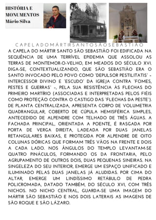 C A P E L A D O M Á R T IR S A N T O S Ã O S E B A S T I Ã O
A CAPELA DO MÁRTIR SANTO SÃO SEBASTIÃO FOI EDIFICADA NA
SEQUÊNCIA DE UMA TERRÍVEL EPIDEMIA QUE ASSOLOU AS
TERRAS DE MONTEMOR-O-VELHO, EM MEADOS DO SÉCULO XVI.
DIGA-SE, CONTEXTUALIZANDO, QUE SÃO SEBASTIÃO ERA O
SANTO INVOCADO PELO POVO COMO “DEPULSOR PESTILITATIS” –
INTERCESSOR DIVINO E “ESCUDO” DA IGREJA CONTRA “FOMES,
PESTES E GUERRAS” –, PELA SUA RESISTÊNCIA ÀS FLECHAS DO
PRIMEIRO MARTÍRIO (ASSOCIADAS E INTERPRETADAS PELOS FIÉIS
COMO PROTEÇÃO CONTRA O CASTIGO DAS “FLECHAS DA PESTE”).
DE PLANTA CENTRALIZADA, APRESENTA CORPO DE VOLUMETRIA
QUADRANGULAR, COBERTO DE CÚPULA HEMISFÉRICA SIMPLES,
ANTECEDIDO DE ALPENDRE COM TELHADO DE TRÊS ÁGUAS. A
FACHADA PRINCIPAL, ORIENTADA A POENTE, É RASGADA POR
PORTA DE VERGA DIREITA, LADEADA POR DUAS JANELAS
RETANGULARES BAIXAS, E PROTEGIDA POR ALPENDRE DE OITO
COLUNAS DÓRICAS QUE FORMAM TRÊS VÃOS NA FRENTE E DOIS
A CADA LADO. NOS ÂNGULOS DO TEMPLO LEVANTAM-SE
QUATRO PINÁCULOS, FORMANDO OS DA FRONTARIA, PELO
AGRUPAMENTO DE OUTROS DOIS, DUAS PEQUENAS SINEIRAS. NA
SINGELEZA DO SEU INTERIOR, EMERGE UM ESPAÇO UNIFICADO E
ILUMINADO PELAS DUAS JANELAS JÁ ALUDIDAS. POR CIMA DO
ALTAR, EMERGE UM LINDÍSSIMO RETÁBULO DE PEDRA
POLICROMADA, DATADO TAMBÉM, DO SÉCULO XVI, COM TRÊS
NICHOS. NO NICHO CENTRAL, GUARDA-SE UMA IMAGEM DO
MÁRTIR SÃO SEBASTIÃO E NOS DOIS LATERAIS AS IMAGENS DE
SÃO ROQUE E SÃO LÁZARO.
 
