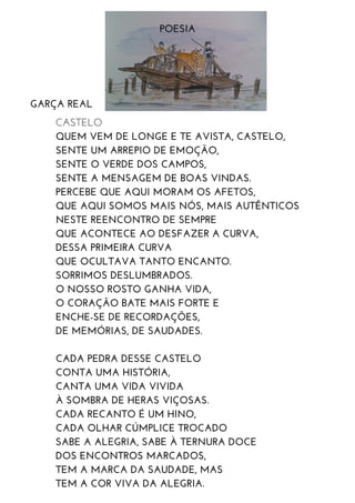 POESIA
GARÇA REAL
CASTELO
QUEM VEM DE LONGE E TE AVISTA, CASTELO,
SENTE UM ARREPIO DE EMOÇÃO,
SENTE O VERDE DOS CAMPOS,
SENTE A MENSAGEM DE BOAS VINDAS.
PERCEBE QUE AQUI MORAM OS AFETOS,
QUE AQUI SOMOS MAIS NÓS, MAIS AUTÊNTICOS
NESTE REENCONTRO DE SEMPRE
QUE ACONTECE AO DESFAZER A CURVA,
DESSA PRIMEIRA CURVA
QUE OCULTAVA TANTO ENCANTO.
SORRIMOS DESLUMBRADOS.
O NOSSO ROSTO GANHA VIDA,
O CORAÇÃO BATE MAIS FORTE E
ENCHE-SE DE RECORDAÇÕES,
DE MEMÓRIAS, DE SAUDADES.
CADA PEDRA DESSE CASTELO
CONTA UMA HISTÓRIA,
CANTA UMA VIDA VIVIDA
À SOMBRA DE HERAS VIÇOSAS.
CADA RECANTO É UM HINO,
CADA OLHAR CÚMPLICE TROCADO
SABE A ALEGRIA, SABE À TERNURA DOCE
DOS ENCONTROS MARCADOS,
TEM A MARCA DA SAUDADE, MAS
TEM A COR VIVA DA ALEGRIA.
 