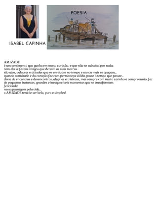 POESIA
ISABEL CAPINHA
AMIZADE
é um sentimento que ganha em nosso coração, e que não se substitui por nada;
com ela se fazem amigos que deixam as suas marcas...
são atos, palavras e atitudes que se enraízam no tempo e nunca mais se apagam...
quando a amizade é do coração faz com permaneça sólida, passe o tempo que passar...
cheia de encontros e desencontros, alegrias e tristezas, mas sempre com muito carinho e compreensão, faz
de pequenos instantes, grandes e inesquecíveis momentos que se transformam
felicidade!
nessa passagem pela vida...
a AMIZADE terá de ser bela, pura e simples!
 