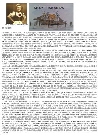 STORY E HISTORIETAS
DÍLIA BRANDÃO FERNANDES
OS MEDOS
AS PESSOAS CULTIVAVAM A SUPERSTIÇÃO, TODA A GENTE TINHA ALGO PARA CONTAR DE SOBRENATURAL QUE, DE
ALGUM MODO, ALGUÉM TINHA VISTO OU PRESENCIADO. FALAVAM, AO SERÃO, EM REUNIÕES FAMILIARES. NA LUZ
DA LAREIRA QUEM DUVIDARIA DA VERACIDADE DE TAIS NARRATIVAS? AS CRIANÇAS OUVIAM AS HISTÓRIAS
CONTADAS COMO VERDADEIRAS E, DESTA FORMA, PASSAVAM A FAZER PARTE DAS SUAS MEMÓRIAS, RECORDAÇÕES
DA INFÂNCIA FORTEMENTE REFORÇADAS PELA IMAGINAÇÃO DOS PETIZES. AS CRIANÇAS PASSAVAM FACILMENTE
DE RECETORES A EMISSORES DESTAS HISTÓRIAS E, COMO QUEM CONTA UM CONTO ACRESCENTA UM PONTO, COMO
UM NOVELO, AS HISTÓRIAS DOS MAIS VELHOS ACRESCENTAVAM-SE ÀS VIVÊNCIAS DOS MAIS NOVOS, NUMA TEIA
ENTRETECIDA QUE CONSTITUI A TRADIÇÃO ORAL.
ESTAMOS EM MONTEMOR EM ANOS BASTANTE RECUADOS. NA VILA HAVIA LOCAIS ESPECIAIS ONDE "APARECIAM"
OS MEDOS, E AÍ DE QUEM DUVIDASSE DE TAIS ACHAMENTOS E, PRINCIPALMENTE, DA PALAVRA DE QUEM OS TINHA
OBSERVADO. NA RUA DR. JOSÉ GALVÃO PELAS DEZ HORAS DA NOITE (HORA DOS MEDOS) UM CAIXÃO A RASTEJAR
ATRAVESSAVA A RUA E, SUMIA-SE NUM BUEIRO GRANDE QUE EXISTIA ENCOSTADO À CASA DO FIDALGO JOSÉ
FORTUNATO; HOJE TUDO DESAPARECIDO, CASA, BUEIRO E FIDALGO. OUTRO LOCAL APONTADO ERA UM POÇO (DE
ÁGUA) EMPEDRADO SITUADO NUMA TERRA DO MESMO FIDALGO, NA ESTRADA QUE LIGA A VILA DE MONTEMOR À
BARCA, JÁ PERTO DA ANTIGA PONTE.
MAS NÃO MENOS ASSUSTADOR ERA A BAIXEIRA DO CANO, FRENTE À QUINTA DO MESMO NOME, A CAMINHO DO
AREAL E DO MOINHO DA MATA, É AQUI O LOCAL DESTA HISTÓRIA:
- MARIANA ERA COSTUREIRA E IA LABORAR AOS DIAS NA CASA DAS FREGUESAS. IA A PÉ E CARREGAVA A MÁQUINA
DE COSTURA À CABEÇA, CHAMADA MÁQUINA DE MÃO, PORQUE ISENTA DE PEDAL, TINHA UMA MANIVELA QUE ERA
ACOPLADA À RODA E ERA ACIONADA PELA MÃO DA COSTUREIRA. A JORNA COMEÇAVA NA ALVORADA E
TERMINAVA AO ENTARDECER. COMIA QUALQUER COISA, NA CASA DA PATROA, E SÓ DEPOIS REGRESSAVA A SUA
CASA. UMA TARDE, NO REGRESSO DA CASA DE UMA FAMÍLIA DO AREAL, ENCONTROU A COMADRE JÚLIA TAMBÉM DE
MONTEMOR E, LADO A LADO, ANIMADAS PELA COMPANHIA RECÍPROCA, CONTINUARAM O SEU CAMINHO.
APRESSADAS, POIS, AO LONGE JÁ ERAM VISÍVEIS AS PRIMEIRAS ESTRELAS PONTILHANDO O CÉU, E TAMBÉM PORQUE A
BAIXEIRA DO CANO LHES CAUSAVA RECEIOS. E, PORQUE OS SENTIDOS IAM ALERTA, A CONVERSA RECAIU NAS
APARIÇÕES ESTRANHAS. "- EU NUNCA VI NADA, DIZIA A MARIANA, MAS ACREDITO QUE ALGUMA COISA HÁ-DE HAVER,
AO TEMPO QUE SE FALA NISTO, ISTO JÁ VEM DE TRÁS... TENHO MEDO!"
“- POIS, POIS, DIZIA A COMADRE, EU TAMBÉM NUNCA VI NADA, MAS JÁ A MINHA AVÓ CONTAVA AQUELA DA
GALINHA PRETA, GRANDE, GRANDE, MAIOR DO QUE UMA PESSOA, BATIA AS ASAS E FAZIA TANTO BARULHO E VENTO
QUE LEVANTAVA O PÓ DO CHÃO. EU TENHO MUITO MEDO NÃO GOSTO DE AQUI PASSAR ASSIM MAIS TARDE, MAS,
ÀS VEZES, LÁ TEM QUE SER..."
- COMO A NOITE SE APROXIMAVA, O FILHO DA COSTUREIRA IGNORANDO QUE A MÃE TERIA COMPANHIA, RESOLVEU
IR AO SEU ENCONTRO. AO VÊ-LA AO LONGE, ACOMPANHADA, PENSOU NUMA BRINCADEIRA. ESCONDEU-SE ATRÁS
DUMA ÁRVORE E ESPEROU, DEIXOU-AS PASSAR E EM PASSO LIGEIRO, MAS LEVE FOI ATRÁS DELAS, APROXIMOU-SE
BASTANTE E QUASE ENCOSTADO FEZ UM VALENTE ASSOPRO QUE, NAQUELE SILÊNCIO, SOOU BEM AUDÍVEL. AMBAS
DERAM UM GRITO, A MARIANA DEITOU A MÃO Á MÁQUINA E, EM SIMULTÂNEO, AGARRARAM-SE UMA Á OUTRA, PARA
LOGO SE SOLTAREM E DESATAREM A CORRER ESTRADA FORA SEM OLHAREM PARA TRÁS. O RAPAZ QUE ESPERAVA
UMA RISADA E TAL NÃO ACONTECEU, JÁ ESTAVA ARREPENDIDO, E CORRIA ENQUANTO GRITAVA "- ESPEREM, ESPEREM,
SOU EU, ESPEREM..." NÃO ESPERARAM NADA, E SÓ QUANDO PISARAM O CHÃO DA VILA E AS FORÇAS COMEÇAVAM A
TRAÍ-LAS, É QUE PARARAM A TREMER DE MEDO E CANSAÇO E OLHARAM PARA TRÁS.
ALI ESTAVA A RAZÃO DE TANTO MEDO, UMA DIABRURA DO FILHO DA MARIANA E AFILHADO DA JÚLIA. AGORA
INCRÉDULAS QUANTO À SITUAÇÃO QUE NÃO ESPERAVAM, OLHAVAM O JOVEM E NÃO SABIAM SE HAVIAM DE
RALHAR, DE RIR, OU DE CHORAR, POIS O RAPAZ, ARREPENDIDO, TINHA PERDIDO O RISO, E UM JOVEM TRISTE FAZ PENA.
DECIDIRAM-SE PELO RISO. NÃO HÁ COMO UMA GARGALHADA ALEGRE PARA AFASTAR O MEDO E GANHAR CORAGEM
PARA ENFRENTAR OS RECEIOS ENRAIZADOS POR SÉCULOS DE SUPERSTIÇÃO. É ASSIM O NOSSO POVO E AS NOSSAS
GENTES.
 