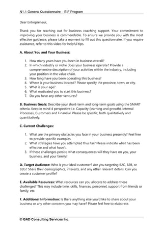 N1.1 General Questionnaire – EIF Program
© GAD Consulting Services Inc.
Dear Entrepreneur,
Thank you for reaching out for business coaching support. Your commitment to
improving your business is commendable. To ensure we provide you with the most
effective guidance, please take a moment to fill out this questionnaire. If you require
assistance, refer to this video for helpful tips.
A. About You and Your Business:
1. How many years have you been in business overall?
2. In which industry or niche does your business operate? Provide a
comprehensive description of your activities within the industry, including
your position in the value chain.
3. How long have you been operating this business?
4. Where is your business located? Please specify the province, town, or city.
5. What is your age?
6. What motivated you to start this business?
7. Do you have any other ventures?
B. Business Goals: Describe your short-term and long-term goals using the SMART
criteria. Keep in mind 4 perspective i.e. Capacity (learning and growth), Internal
Processes, Customers and Financial. Please be specific, both qualitatively and
quantitatively.
C. Current Challenges:
1. What are the primary obstacles you face in your business presently? Feel free
to provide specific examples.
2. What strategies have you attempted thus far? Please indicate what has been
effective and what hasn't.
3. If these challenges persist, what consequences will they have on you, your
business, and your family?
D. Target Audience: Who is your ideal customer? Are you targeting B2C, B2B, or
B2G? Share their demographics, interests, and any other relevant details. Can you
create a customer profile?
E. Available Resources: What resources can you allocate to address these
challenges? This may include time, skills, finances, personnel, support from friends or
family, etc.
F. Additional Information: Is there anything else you'd like to share about your
business or any other concerns you may have? Please feel free to elaborate.
 