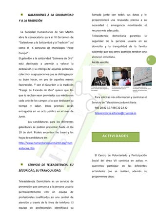 3
ACTIVIDADES
GALARDONES A LA SOLIDARIDAD
Y A LA TRADICIÓN
La Sociedad Humanitarios de San Martin
abre la convocatoria para el VI Certamen de
“Galardones a la Solidaridad y la Tradición” así
como el X concurso de Monólogos “Pepe
Campo” .
El galardón a la solidaridad “Colmena de Oro”
está destinado a premiar y valorar la
dedicación y la entrega de aquellas personas,
colectivos o agrupaciones que se distingan por
su buen hacer, en pro de aquellos menos
favorecidos. Y con el Galardón a la tradición
“Espiga de Escanda de Oro” quiere que los
que lo reciban vean premiados sus méritos en
cada uno de los campos a lo que dediquen su
tiempo y labor. Estos premios serán
entregados en un acto público en el mes de
Junio.
Las candidaturas para los diferentes
galardones se podrán presentar hasta el día
10 de abril. Podeis encontrar las bases y las
hojas de candidatura en :
http://www.humanitariossanmartin.org/Hum
anitarios.htm
SERVICIO DE TELEASISTENCIA. SU
SEGURIDAD, SU TRANQUILIDAD.
Teleasistencia Domiciliaria es un servicio de
prevención que comunica a la persona usuaria
permanentemente con un equipo de
profesionales cualificados en una central de
atención a través de la linea de telefono. El
equipo de profesionales identificará su
llamada junto con todos sus datos y le
proporcionará una respuesta precisa a su
necesidad o emergencia movilizando el
recurso mas adecuado.
Teleasistencia domiciliaria garantiza la
seguridad de la persona usuaria en su
domicilio y la tranquilidad de la familia
sabiendo que sus seres queridos tendran una
atencion inmediata.
Así de sencillo:
Para solicitar más información y contratar el
Servicio de Teleasistencia domiciliaria:
985 20 82 15 / 985 22 22 22
teleasistencia-asturias@cruzroja.es
El Centro de Voluntariado y Participación
Social del Área VII continúa en activo, y
queremos participar en las diferentes
actividades que se realizen, además os
proponemos otras:
 