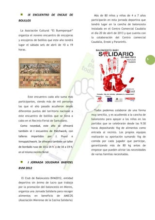 5
IX ENCUENTRO DE ENCAJE DE
BOLILLOS
La Asociación Cultural “El Buemporqué”
organiza el noveno encuentro de encajeras
y encajeros de bolillos que este año tendrá
lugar el sábado seis de abril de 10 a 19
horas.
Este encuentro cada año suma más
participantes, siendo más de mil personas
las que el año pasado acudieron desde
diferentes puntos del territorio nacional a
este encuentro de bolillos que se lleva a
cabo en el Recinto Ferial de Santullano.
Como novedad, este año se ofrecerá
también el I encuentro de Patchwork, con
talleres impartidos por J. Puyol e
Inmapatchwork. Se ofrecerá también un taller
de bordado ruso de 10 a 14 h. y de 16 a 19 h.
en el mismo recinto ferial.
I JORNADA SOLIDARIA BABYDEL
BVM 2012
El Club de Baloncesto BVM2012, entidad
deportiva sin ánimo de lucro que trabaja
por la promoción del baloncesto en Mieres,
organiza una Jornada Solidaria para recoger
alimentos en beneficio de AMICOS
(Asociación Mierense de la Cocina Solidaria)
Más de 80 niños y niñas de 4 a 7 años
participarán en esta jornada deportiva que
tendrá lugar en la cancha de baloncesto
instalada en el Centro Comercial Caudalia
el día 20 de abril de 2013 y que cuenta con
la colaboración del Centro comercial
Caudalia, Eroski y Paraninfo.
Todos podemos colaborar de una forma
muy sencilla, y es acudiendo a la cancha de
baloncesto para apoyar a los niños en los
partidos que se celebrarán desde las 9:30
horas depositando 1kg de alimentos como
entrada al recinto. Los propios equipos
realizarán su aportación sumando 1kg de
comida por cada jugador que participe,
garantizando más de 80 kg antes de
empezar que pueden aliviar las necesidades
de varias familias necesitadas.
 