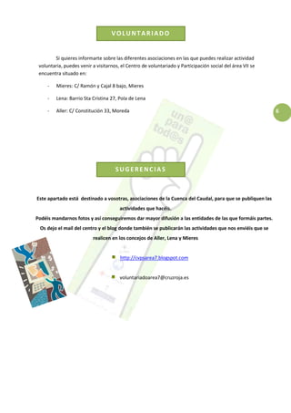 6
SUGERENCIAS
VOLUNTARIADO
Si quieres informarte sobre las diferentes asociaciones en las que puedes realizar actividad
voluntaria, puedes venir a visitarnos, el Centro de voluntariado y Participación social del área VII se
encuentra situado en:
- Mieres: C/ Ramón y Cajal 8 bajo, Mieres
- Lena: Barrio Sta Cristina 27, Pola de Lena
- Aller: C/ Constitución 33, Moreda
Este apartado está destinado a vosotras, asociaciones de la Cuenca del Caudal, para que se publiquen las
actividades que hacéis.
Podéis mandarnos fotos y así conseguiremos dar mayor difusión a las entidades de las que formáis partes.
Os dejo el mail del centro y el blog donde también se publicarán las actividades que nos enviéis que se
realicen en los concejos de Aller, Lena y Mieres
http://cvpsarea7.blogspot.com
voluntariadoarea7@cruzroja.es
 