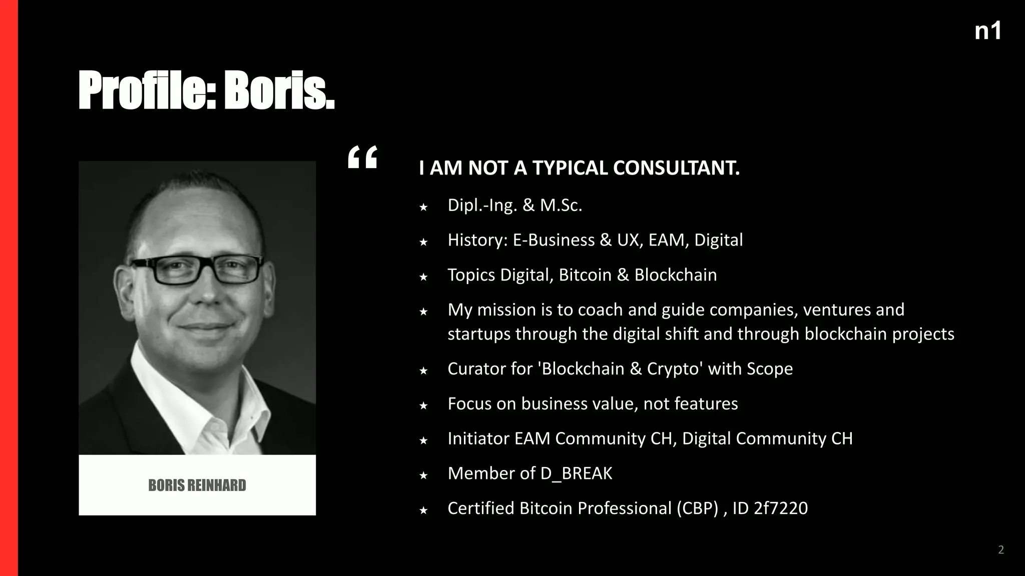 n1
2
BORIS REINHARD
Profile: Boris.
“ I AM NOT A TYPICAL CONSULTANT.
★ Dipl.-Ing. & M.Sc.
★ History: E-Business & UX, EAM, Digital
★ Topics Digital, Bitcoin & Blockchain
★ My mission is to coach and guide companies, ventures and
startups through the digital shift and through blockchain projects
★ Curator for 'Blockchain & Crypto' with Scope
★ Focus on business value, not features
★ Initiator EAM Community CH, Digital Community CH
★ Member of D_BREAK
★ Certified Bitcoin Professional (CBP) , ID 2f7220
 