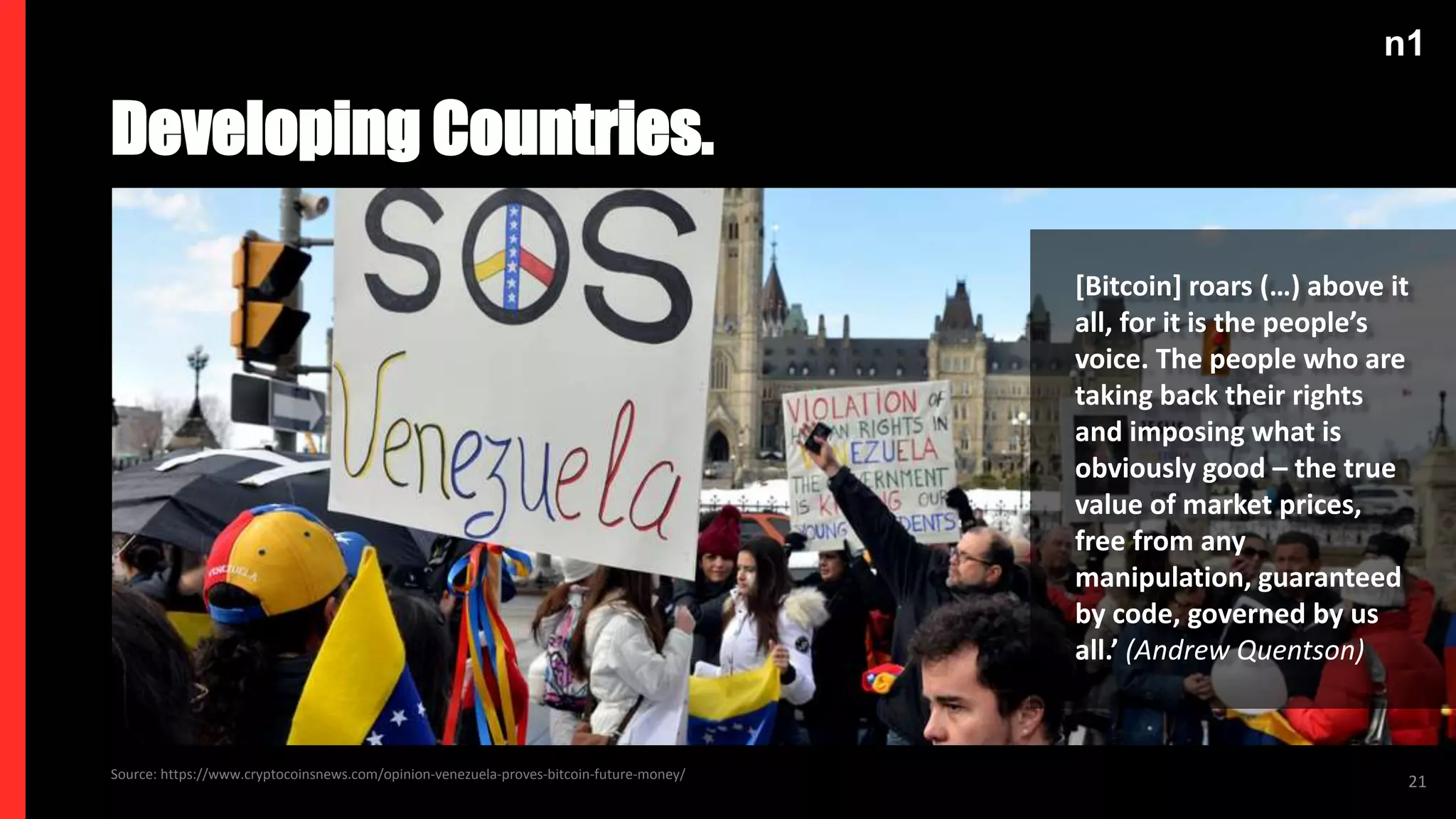 n1
21
Developing Countries.
Source: https://www.cryptocoinsnews.com/opinion-venezuela-proves-bitcoin-future-money/
[Bitcoin] roars (…) above it
all, for it is the people’s
voice. The people who are
taking back their rights
and imposing what is
obviously good – the true
value of market prices,
free from any
manipulation, guaranteed
by code, governed by us
all.’ (Andrew Quentson)
 