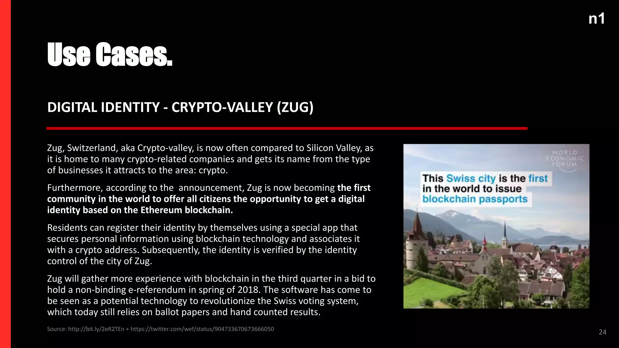 n1
Use Cases.
24
DIGITAL IDENTITY - CRYPTO-VALLEY (ZUG)
Zug, Switzerland, aka Crypto-valley, is now often compared to Silicon Valley, as
it is home to many crypto-related companies and gets its name from the type
of businesses it attracts to the area: crypto.
Furthermore, according to the announcement, Zug is now becoming the first
community in the world to offer all citizens the opportunity to get a digital
identity based on the Ethereum blockchain.
Residents can register their identity by themselves using a special app that
secures personal information using blockchain technology and associates it
with a crypto address. Subsequently, the identity is verified by the identity
control of the city of Zug.
Zug will gather more experience with blockchain in the third quarter in a bid to
hold a non-binding e-referendum in spring of 2018. The software has come to
be seen as a potential technology to revolutionize the Swiss voting system,
which today still relies on ballot papers and hand counted results.
Source: http://bit.ly/2eR2TEn + https://twitter.com/wef/status/904733670673666050
 