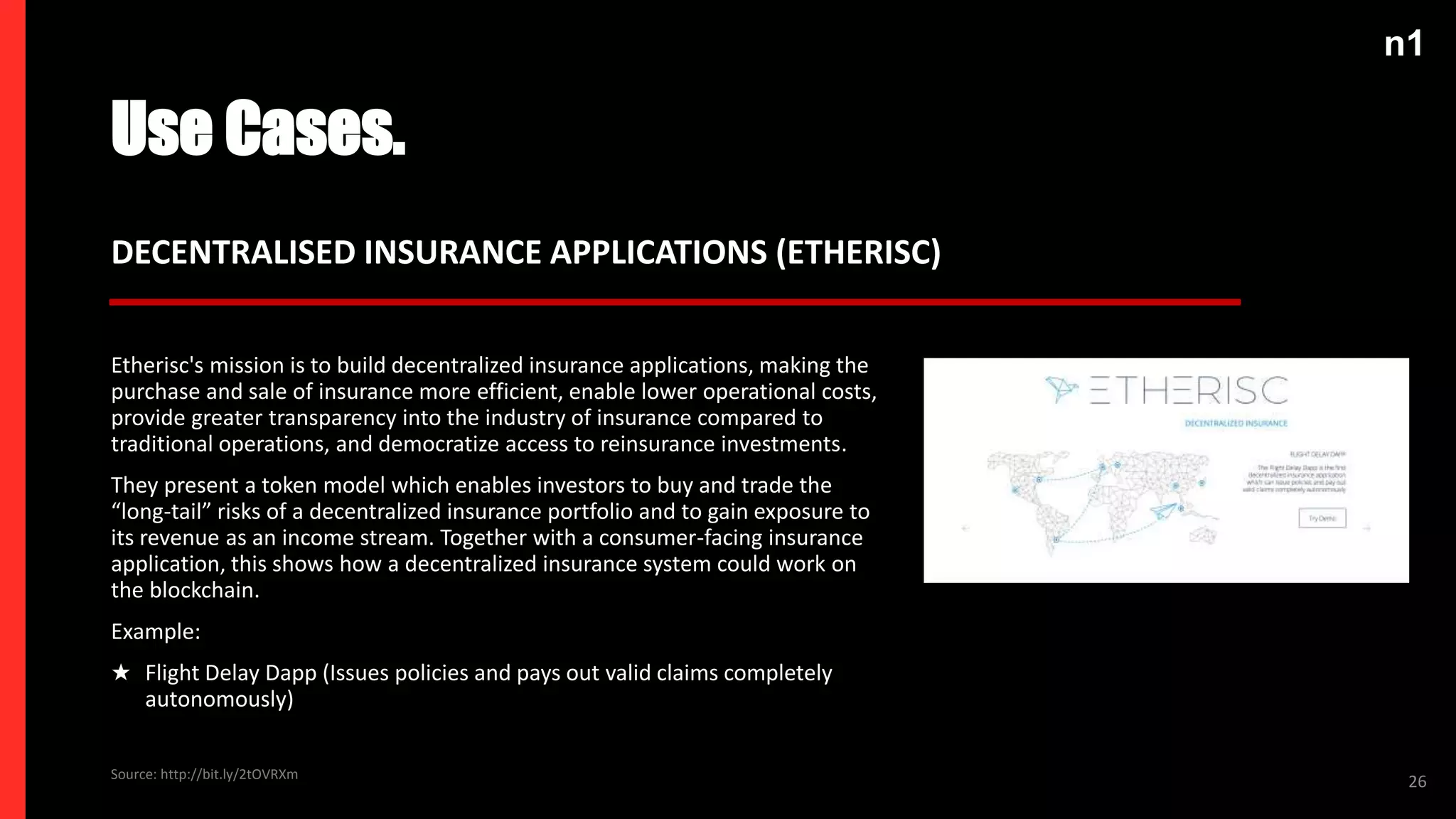 n1
Use Cases.
26
DECENTRALISED INSURANCE APPLICATIONS (ETHERISC)
Etherisc's mission is to build decentralized insurance applications, making the
purchase and sale of insurance more efficient, enable lower operational costs,
provide greater transparency into the industry of insurance compared to
traditional operations, and democratize access to reinsurance investments.
They present a token model which enables investors to buy and trade the
“long-tail” risks of a decentralized insurance portfolio and to gain exposure to
its revenue as an income stream. Together with a consumer-facing insurance
application, this shows how a decentralized insurance system could work on
the blockchain.
Example:
★ Flight Delay Dapp (Issues policies and pays out valid claims completely
autonomously)
Source: http://bit.ly/2tOVRXm
 