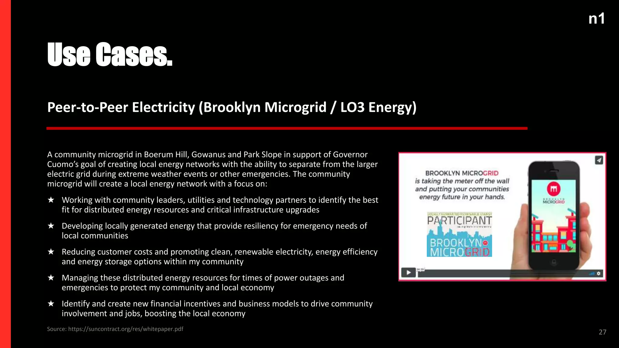 n1
Use Cases.
27
Peer-to-Peer Electricity (Brooklyn Microgrid / LO3 Energy)
A community microgrid in Boerum Hill, Gowanus and Park Slope in support of Governor
Cuomo’s goal of creating local energy networks with the ability to separate from the larger
electric grid during extreme weather events or other emergencies. The community
microgrid will create a local energy network with a focus on:
★ Working with community leaders, utilities and technology partners to identify the best
fit for distributed energy resources and critical infrastructure upgrades
★ Developing locally generated energy that provide resiliency for emergency needs of
local communities
★ Reducing customer costs and promoting clean, renewable electricity, energy efficiency
and energy storage options within my community
★ Managing these distributed energy resources for times of power outages and
emergencies to protect my community and local economy
★ Identify and create new financial incentives and business models to drive community
involvement and jobs, boosting the local economy
Source: https://suncontract.org/res/whitepaper.pdf
 