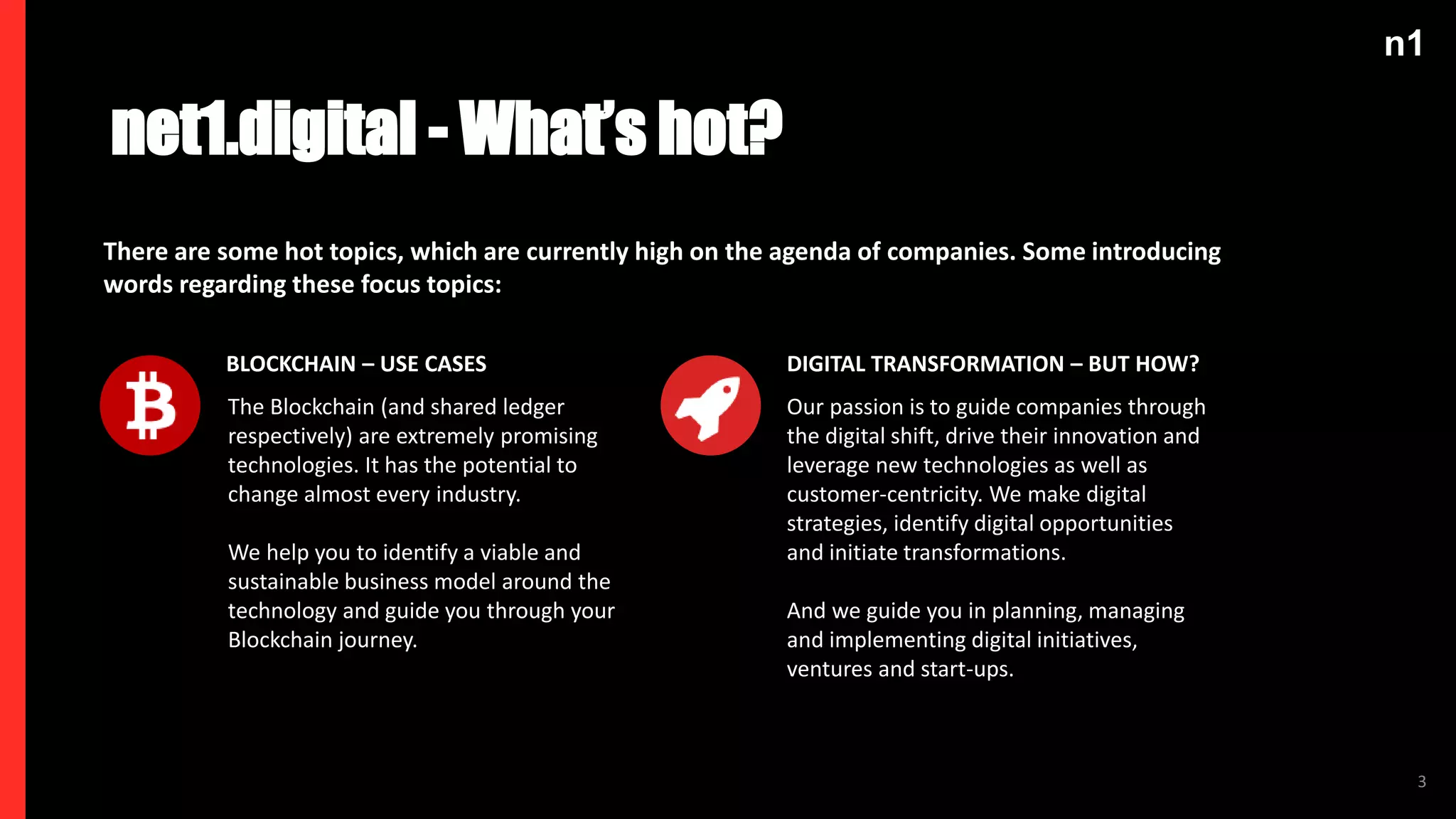 n1
3
The Blockchain (and shared ledger
respectively) are extremely promising
technologies. It has the potential to
change almost every industry.
We help you to identify a viable and
sustainable business model around the
technology and guide you through your
Blockchain journey.
BLOCKCHAIN – USE CASES
Our passion is to guide companies through
the digital shift, drive their innovation and
leverage new technologies as well as
customer-centricity. We make digital
strategies, identify digital opportunities
and initiate transformations.
And we guide you in planning, managing
and implementing digital initiatives,
ventures and start-ups.
DIGITAL TRANSFORMATION – BUT HOW?
net1.digital - What’s hot?
There are some hot topics, which are currently high on the agenda of companies. Some introducing
words regarding these focus topics:
 