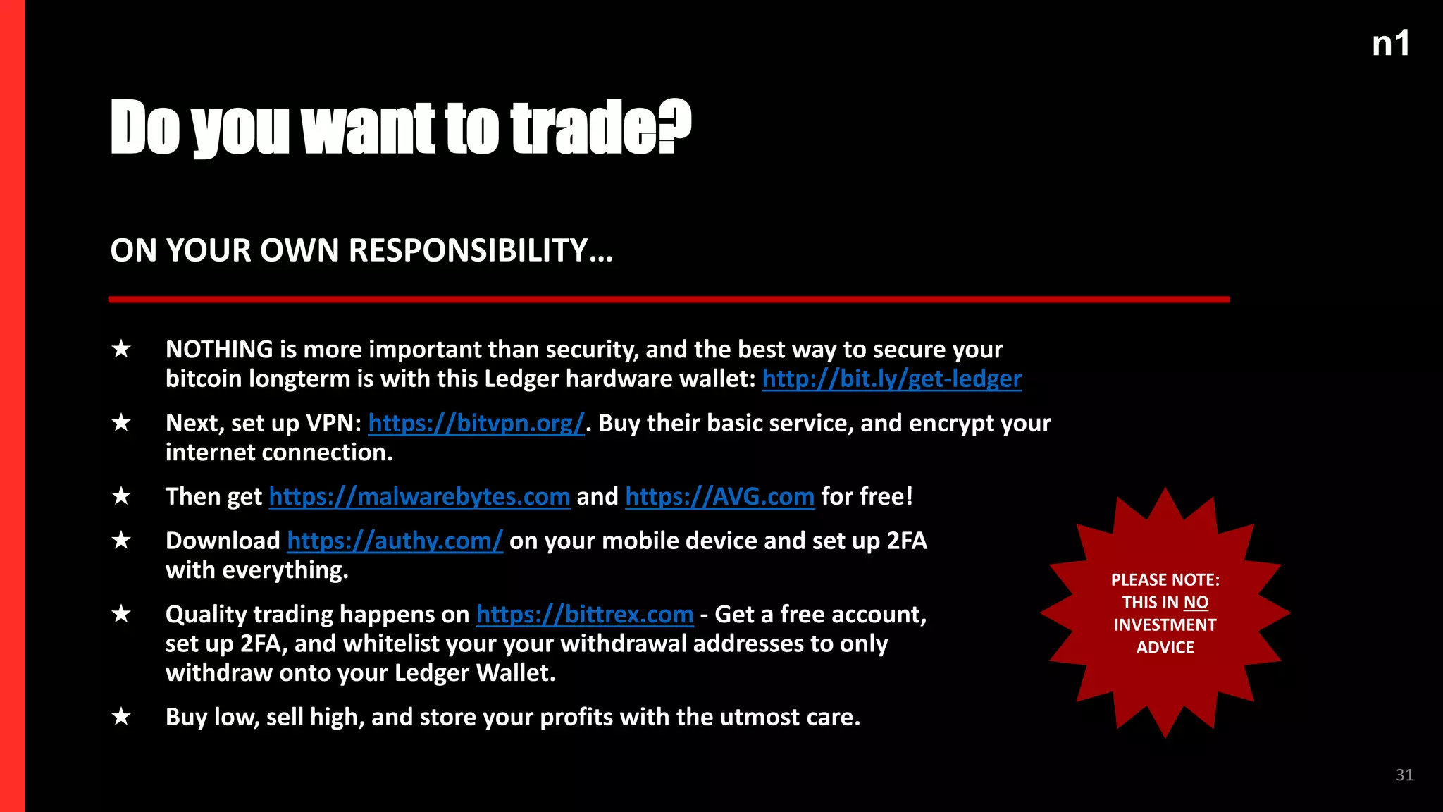 n1
31
n1
Do you want to trade?
★ NOTHING is more important than security, and the best way to secure your
bitcoin longterm is with this Ledger hardware wallet: http://bit.ly/get-ledger
★ Next, set up VPN: https://bitvpn.org/. Buy their basic service, and encrypt your
internet connection.
★ Then get https://malwarebytes.com and https://AVG.com for free!
★ Download https://authy.com/ on your mobile device and set up 2FA
with everything.
★ Quality trading happens on https://bittrex.com - Get a free account,
set up 2FA, and whitelist your your withdrawal addresses to only
withdraw onto your Ledger Wallet.
★ Buy low, sell high, and store your profits with the utmost care.
ON YOUR OWN RESPONSIBILITY…
PLEASE NOTE:
THIS IN NO
INVESTMENT
ADVICE
 