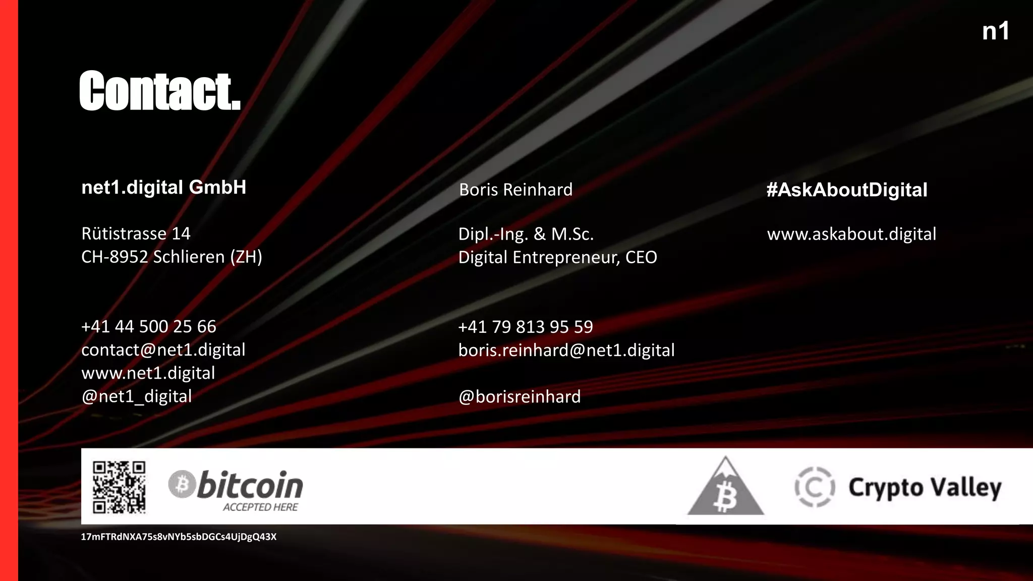n1
net1.digital GmbH
Rütistrasse 14
CH-8952 Schlieren (ZH)
+41 44 500 25 66
contact@net1.digital
www.net1.digital
@net1_digital
Dipl.-Ing. & M.Sc.
Digital Entrepreneur, CEO
+41 79 813 95 59
boris.reinhard@net1.digital
@borisreinhard
Contact.
Boris Reinhard #AskAboutDigital
www.askabout.digital
n1
17mFTRdNXA75s8vNYb5sbDGCs4UjDgQ43X
 